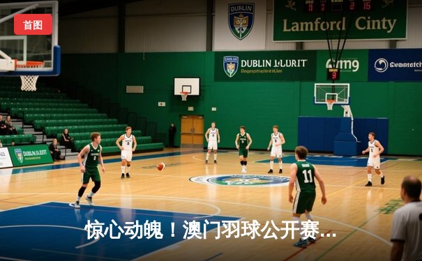 惊心动魄！澳门羽球公开赛男单决赛激战三局，本土新星逆转夺冠