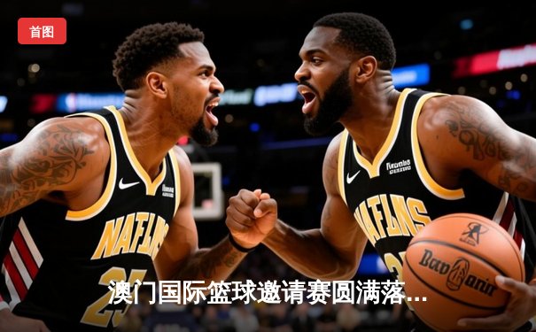 澳门国际篮球邀请赛圆满落幕 广东华南虎队加时险胜菲律宾马尼拉之星