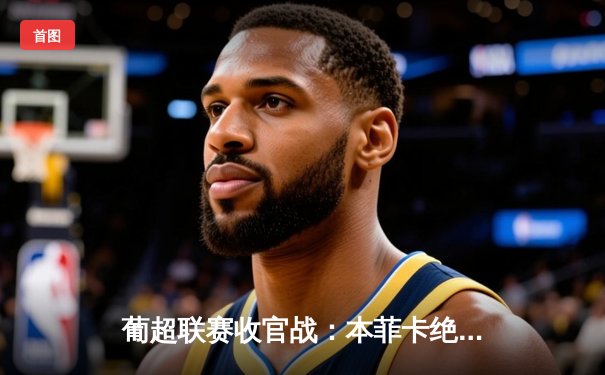 葡超联赛收官战：本菲卡绝杀波尔图，卡塔尔国脚萨菲亚光耀全场