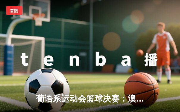 葡语系运动会篮球决赛：澳门队加时险胜安哥拉，本土小将陈志豪砍下30分